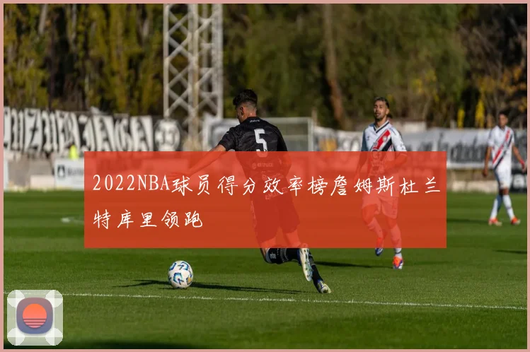 2022NBA球员得分效率榜詹姆斯杜兰特库里领跑