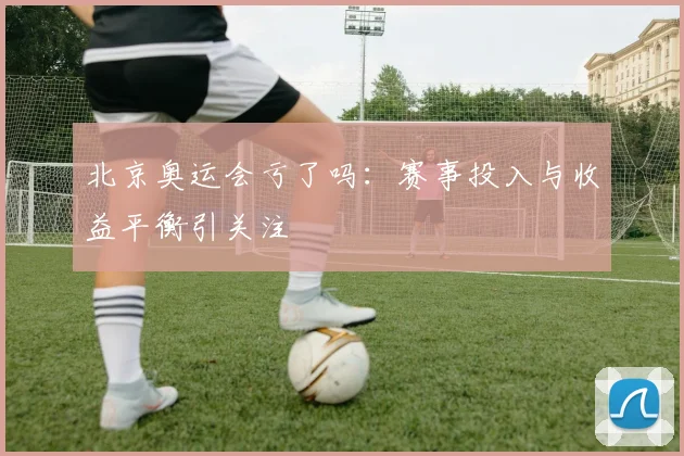 北京奥运会亏了吗:赛事投入与收益平衡引关注