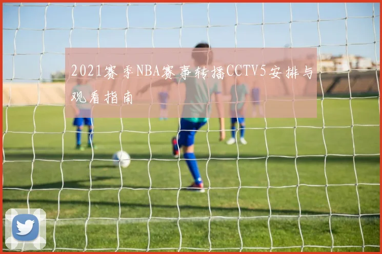 2021赛季NBA赛事转播CCTV5安排与观看指南
