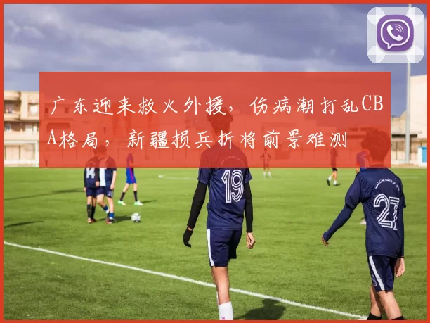 广东迎来救火外援，伤病潮打乱CBA格局，新疆损兵折将前景难测