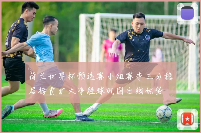 荷兰世界杯预选赛小组赛夺三分稳居榜首扩大净胜球巩固出线优势