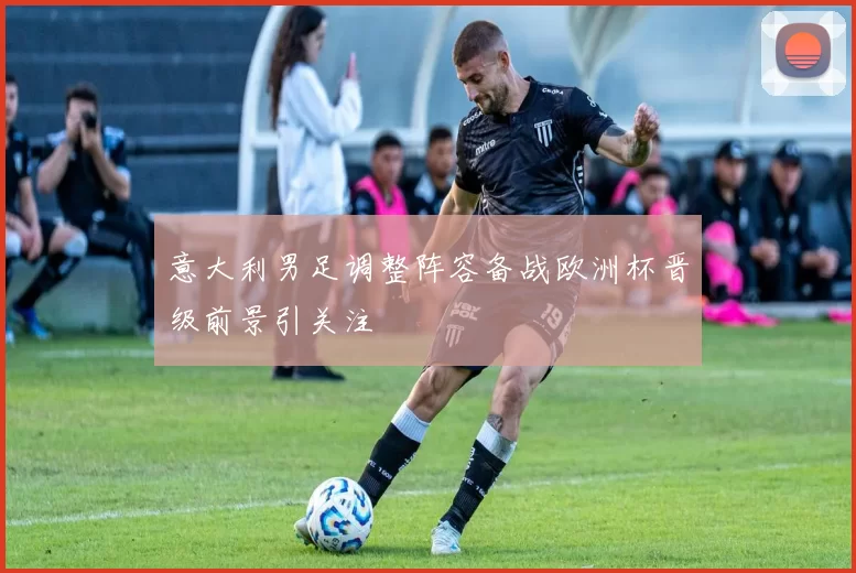 意大利男足调整阵容备战欧洲杯晋级前景引关注